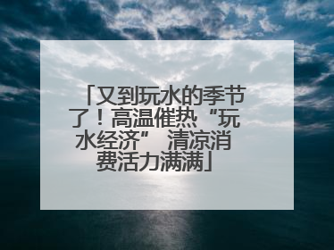又到玩水的季节了！高温催热“玩水经济” 清凉消费活力满满