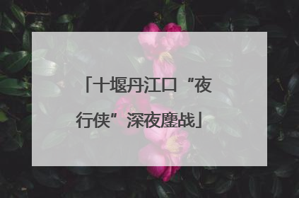 十堰丹江口“夜行侠”深夜鏖战