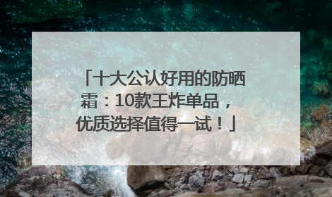 十大公认好用的防晒霜：10款王炸单品，优质选择值得一试！