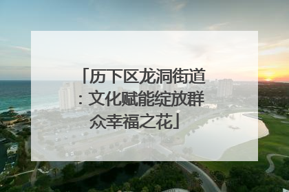 历下区龙洞街道：文化赋能绽放群众幸福之花