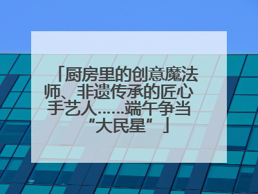 厨房里的创意魔法师、非遗传承的匠心手艺人……端午争当“大民星”