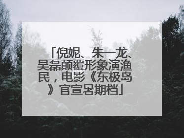 倪妮、朱一龙、吴磊颠覆形象演渔民，电影《东极岛》官宣暑期档