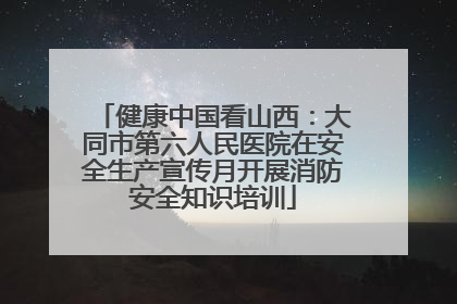健康中国看山西：大同市第六人民医院在安全生产宣传月开展消防安全知识培训