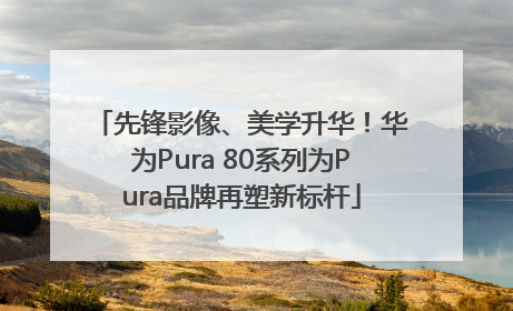 先锋影像、美学升华！华为Pura 80系列为Pura品牌再塑新标杆