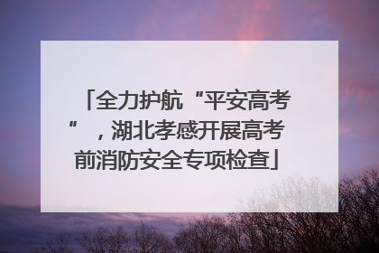 全力护航“平安高考”，湖北孝感开展高考前消防安全专项检查