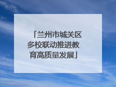 兰州市城关区多校联动推进教育高质量发展
