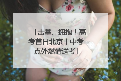 击掌、拥抱！高考首日北京十中考点外燃情送考