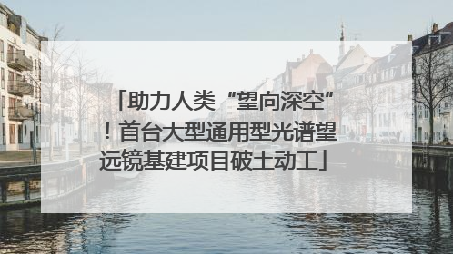 助力人类“望向深空”！首台大型通用型光谱望远镜基建项目破土动工