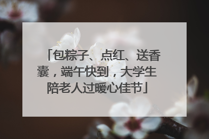 包粽子、点红、送香囊，端午快到，大学生陪老人过暖心佳节