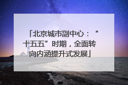 北京城市副中心：“十五五”时期，全面转向内涵提升式发展