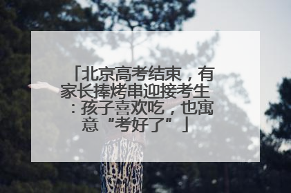 北京高考结束，有家长捧烤串迎接考生：孩子喜欢吃，也寓意“考好了”
