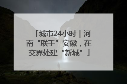 城市24小时｜河南“联手”安徽，在交界处建“新城”