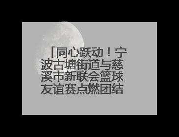 同心跃动！宁波古塘街道与慈溪市新联会篮球友谊赛点燃团结协作新热度