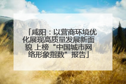 咸阳：以营商环境优化展现高质量发展新面貌 上榜“中国城市网络形象指数”报告
