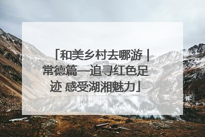和美乡村去哪游｜常德篇—追寻红色足迹 感受湖湘魅力