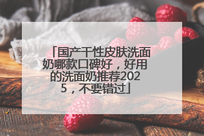 国产干性皮肤洗面奶哪款口碑好，好用的洗面奶推荐2025，不要错过