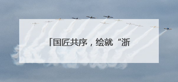 国匠共序，绘就“浙”里蓝图丨美好上新