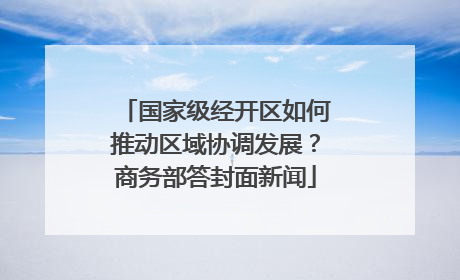 国家级经开区如何推动区域协调发展？商务部答封面新闻