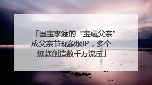 国宝李渡的“宝藏父亲”成父亲节现象级IP，多个爆款创造数千万流量