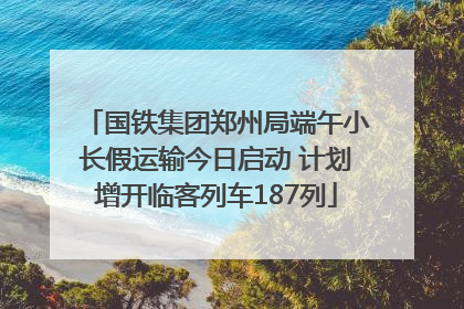 国铁集团郑州局端午小长假运输今日启动 计划增开临客列车187列