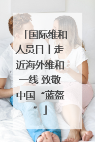 国际维和人员日丨走近海外维和一线 致敬中国“蓝盔”