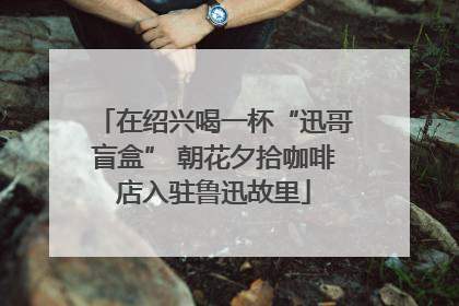 在绍兴喝一杯“迅哥盲盒” 朝花夕拾咖啡店入驻鲁迅故里