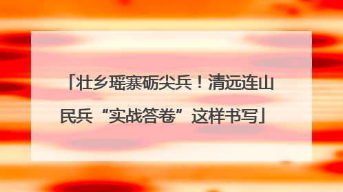 壮乡瑶寨砺尖兵！清远连山民兵“实战答卷”这样书写