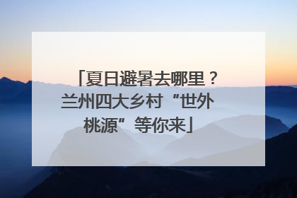 夏日避暑去哪里？兰州四大乡村“世外桃源”等你来