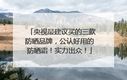 央视最建议买的三款防晒品牌，公认好用的防晒霜！实力出众！
