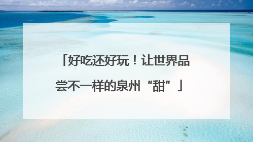 好吃还好玩！让世界品尝不一样的泉州“甜”
