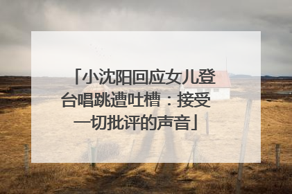 小沈阳回应女儿登台唱跳遭吐槽：接受一切批评的声音