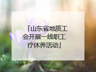 山东省地质工会开展一线职工疗休养活动