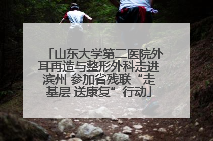 山东大学第二医院外耳再造与整形外科走进滨州 参加省残联“走基层 送康复”行动