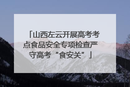 山西左云开展高考考点食品安全专项检查严守高考“食安关”
