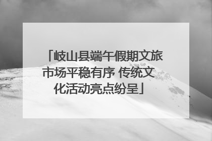 岐山县端午假期文旅市场平稳有序 传统文化活动亮点纷呈