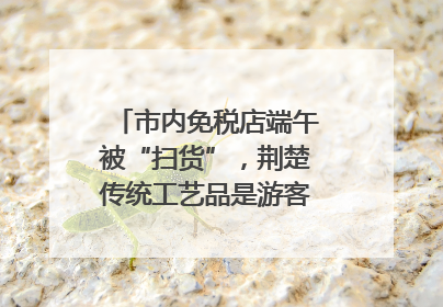 市内免税店端午被“扫货”，荆楚传统工艺品是游客首选纪念品