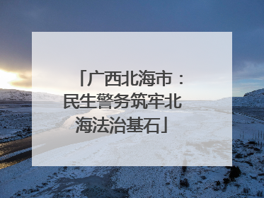 广西北海市：民生警务筑牢北海法治基石