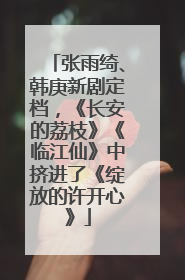 张雨绮、韩庚新剧定档，《长安的荔枝》《临江仙》中挤进了《绽放的许开心》