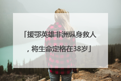 援鄂英雄非洲纵身救人，将生命定格在38岁