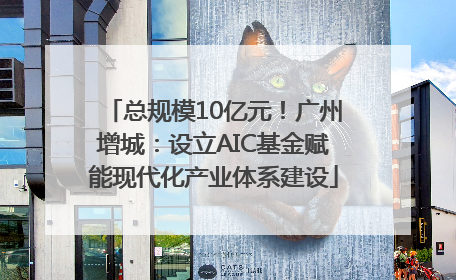 总规模10亿元！广州增城：设立AIC基金赋能现代化产业体系建设