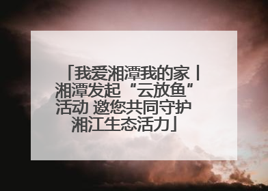 我爱湘潭我的家丨湘潭发起“云放鱼”活动 邀您共同守护湘江生态活力