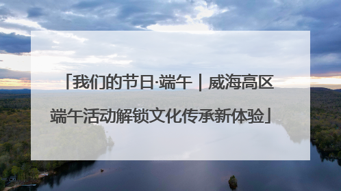 我们的节日·端午｜威海高区端午活动解锁文化传承新体验
