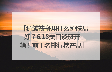 抗皱祛斑用什么护肤品好？6.18美白淡斑开箱！前十名排行榜产品