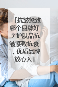 抗皱紧致哪个品牌好？护肤品抗皱紧致抗衰，优质品牌放心入