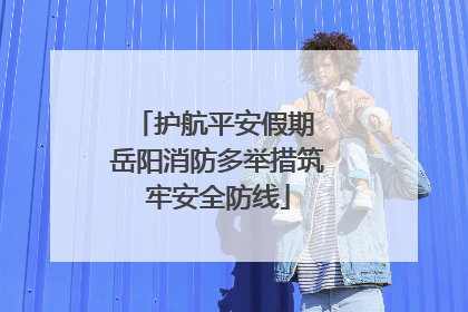 护航平安假期 岳阳消防多举措筑牢安全防线