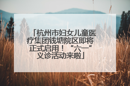 杭州市妇女儿童医疗集团钱塘院区即将正式启用！“六一”义诊活动来啦