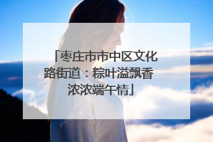 枣庄市市中区文化路街道：粽叶溢飘香 浓浓端午情