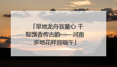 旱地龙舟赛童心 千粽飘香传古韵——河南多地花样迎端午