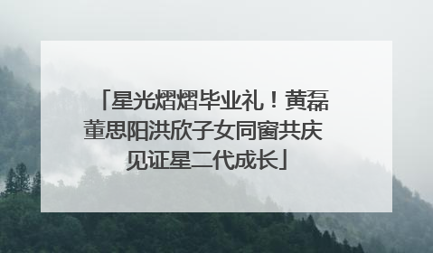 星光熠熠毕业礼！黄磊董思阳洪欣子女同窗共庆 见证星二代成长