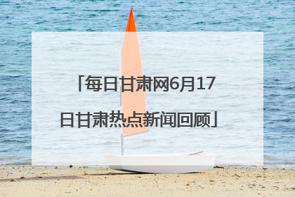 每日甘肃网6月17日甘肃热点新闻回顾
